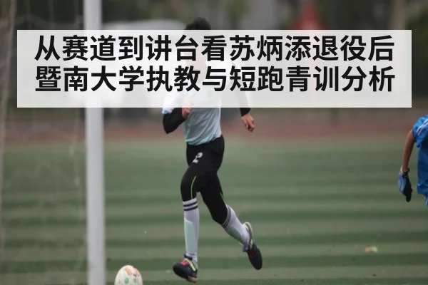 从赛道到讲台看苏炳添退役后暨南大学执教与短跑青训分析